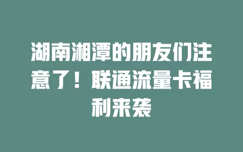湖南湘潭的朋友们注意了！联通流量卡福利来袭
