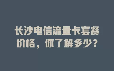 长沙电信流量卡套餐价格，你了解多少？