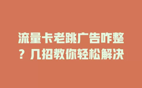 流量卡老跳广告咋整？几招教你轻松解决