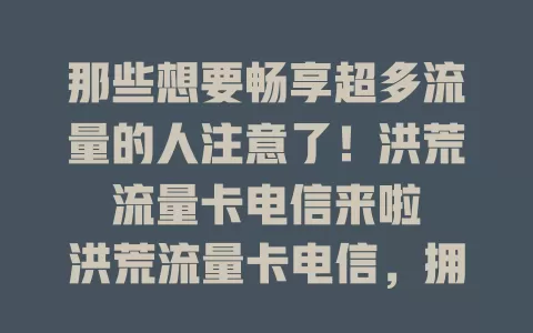 那些想要畅享超多流量的人注意了！洪荒流量卡电信来啦

洪荒流量卡电信，拥有充足流量，助你轻松应对各种上网需求，让网络世界畅行无阻。它能满足日常刷剧、玩游戏、在线学习等，从此告别流量焦虑。