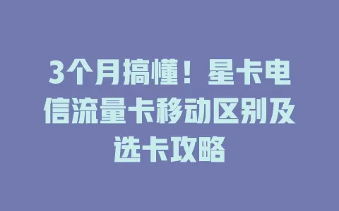 3个月搞懂！星卡电信流量卡移动区别及选卡攻略