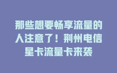 那些想要畅享流量的人注意了！荆州电信星卡流量卡来袭