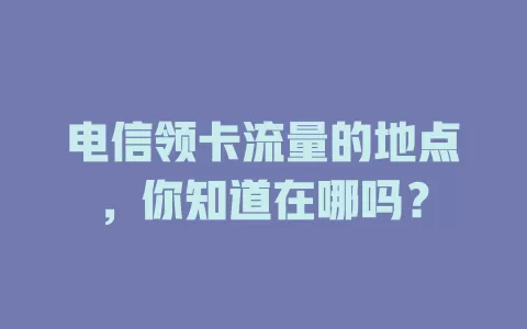 电信领卡流量的地点，你知道在哪吗？