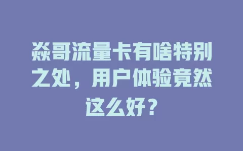 焱哥流量卡有啥特别之处，用户体验竟然这么好？