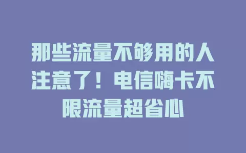 那些流量不够用的人注意了！电信嗨卡不限流量超省心
