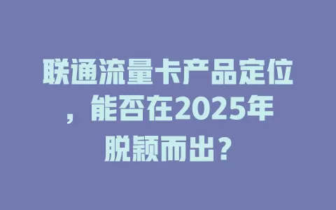 联通流量卡产品定位，能否在2025年脱颖而出？