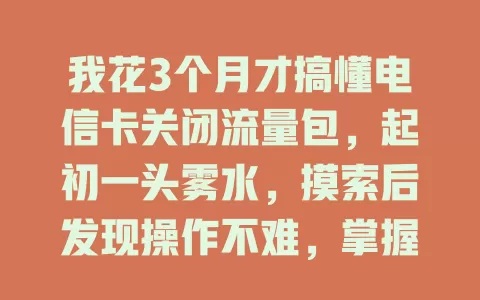 我花3个月才搞懂电信卡关闭流量包，起初一头雾水，摸索后发现操作不难，掌握方法就能灵活控流省钱啦