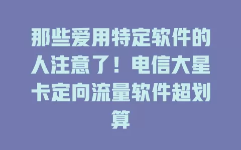 那些爱用特定软件的人注意了！电信大星卡定向流量软件超划算