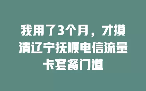 我用了3个月，才摸清辽宁抚顺电信流量卡套餐门道