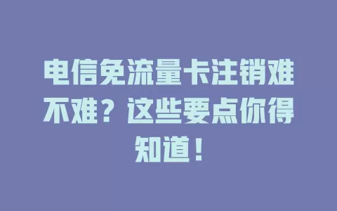 电信免流量卡注销难不难？这些要点你得知道！