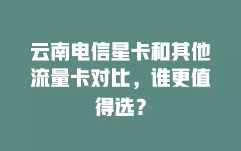 云南电信星卡和其他流量卡对比，谁更值得选？