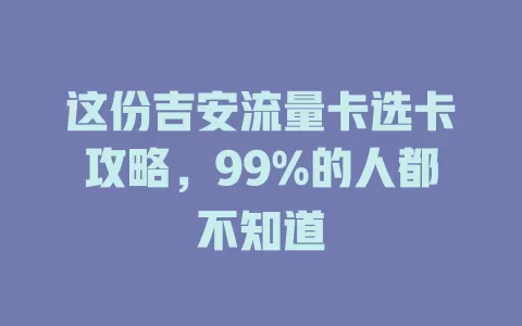 这份吉安流量卡选卡攻略，99%的人都不知道