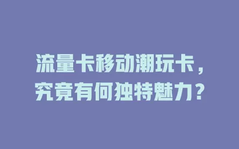 流量卡移动潮玩卡，究竟有何独特魅力？