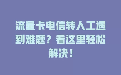 流量卡电信转人工遇到难题？看这里轻松解决！