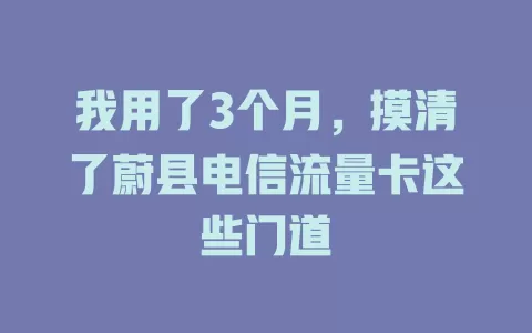 我用了3个月，摸清了蔚县电信流量卡这些门道