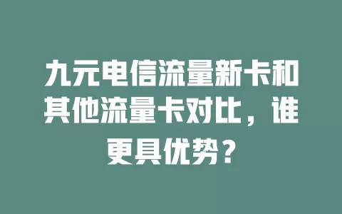 九元电信流量新卡和其他流量卡对比，谁更具优势？