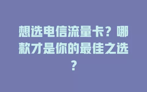 想选电信流量卡？哪款才是你的最佳之选？