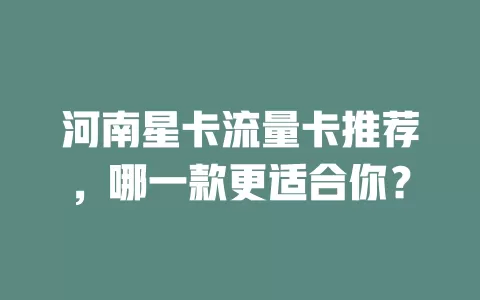 河南星卡流量卡推荐，哪一款更适合你？