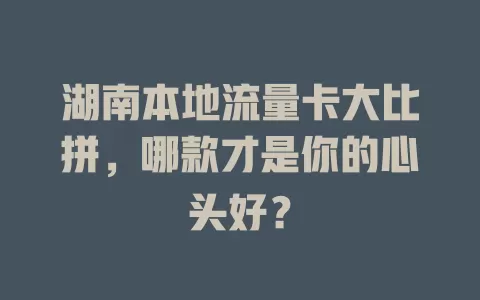 湖南本地流量卡大比拼，哪款才是你的心头好？