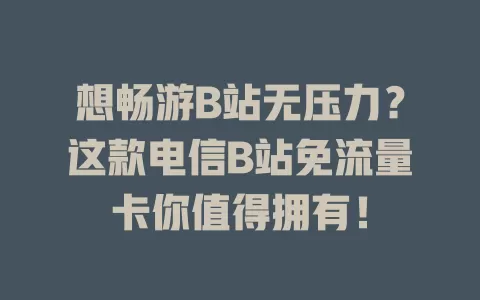 想畅游B站无压力？这款电信B站免流量卡你值得拥有！