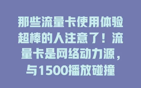 那些流量卡使用体验超棒的人注意了！流量卡是网络动力源，与1500播放碰撞出火花。优质卡保障网络稳定，看电影、玩游戏、直播超流畅，助力实现高播放量，重视流量卡选择！