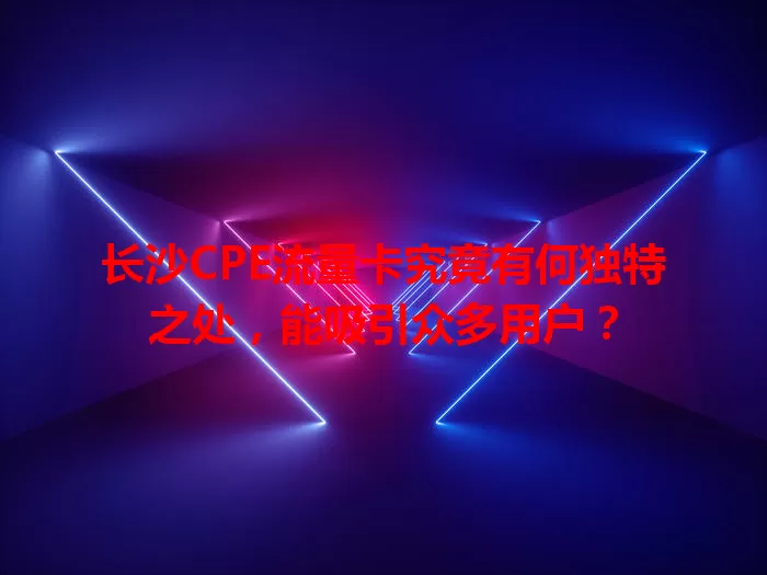 长沙CPE流量卡究竟有何独特之处，能吸引众多用户？