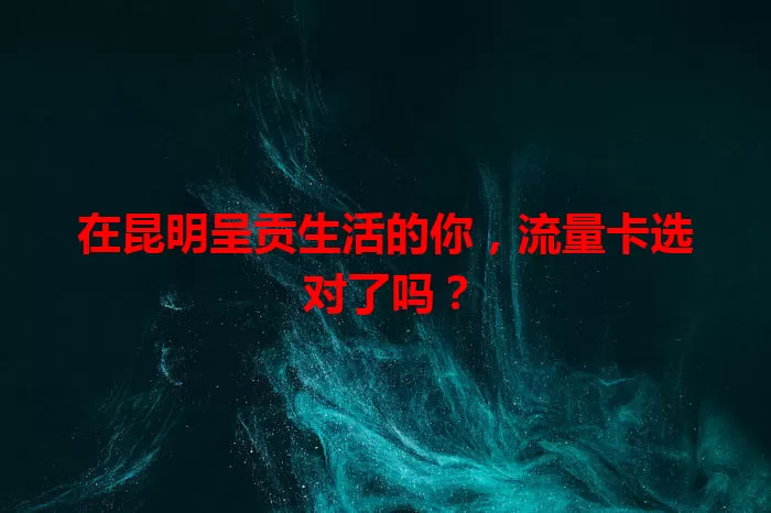 在昆明呈贡生活的你，流量卡选对了吗？