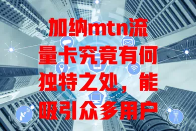 加纳mtn流量卡究竟有何独特之处，能吸引众多用户？