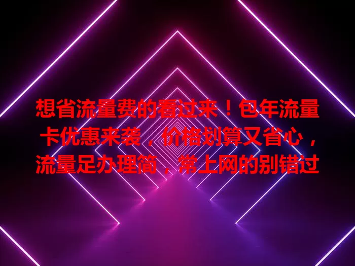 想省流量费的看过来！包年流量卡优惠来袭，价格划算又省心，流量足办理简，常上网的别错过