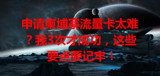 申请柬埔寨流量卡太难？我3次才成功，这些要点要记牢！