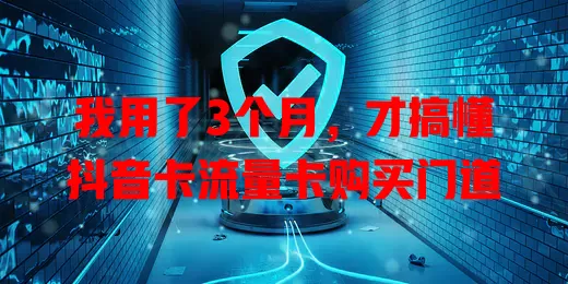 我用了3个月，才搞懂抖音卡流量卡购买门道