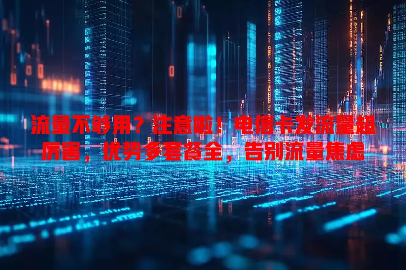 流量不够用？注意啦！电信卡发流量超厉害，优势多套餐全，告别流量焦虑