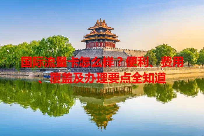 国际流量卡怎么样？便利、费用、覆盖及办理要点全知道