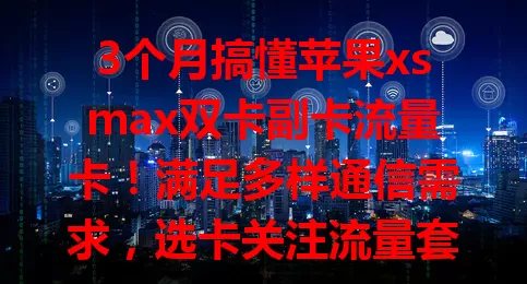 3个月搞懂苹果xsmax双卡副卡流量卡！满足多样通信需求，选卡关注流量套餐、网络速度、计费方式，让手机通信更高效便捷