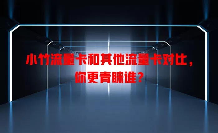 小竹流量卡和其他流量卡对比，你更青睐谁？