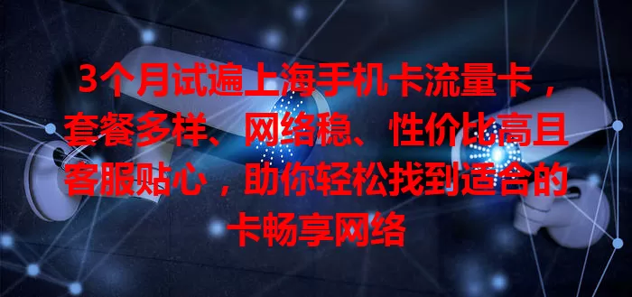 3个月试遍上海手机卡流量卡，套餐多样、网络稳、性价比高且客服贴心，助你轻松找到适合的卡畅享网络