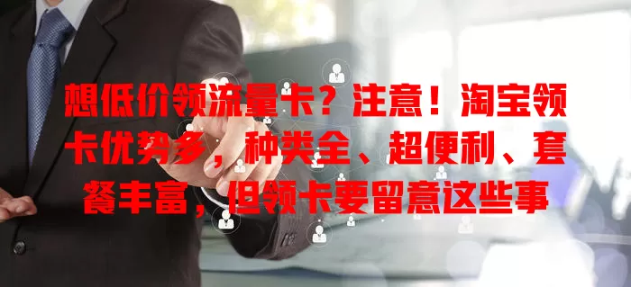 想低价领流量卡？注意！淘宝领卡优势多，种类全、超便利、套餐丰富，但领卡要留意这些事