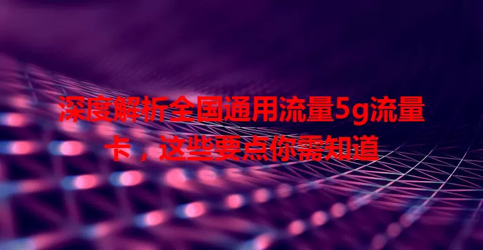 深度解析全国通用流量5g流量卡，这些要点你需知道