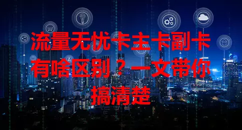 流量无忧卡主卡副卡有啥区别？一文带你搞清楚
