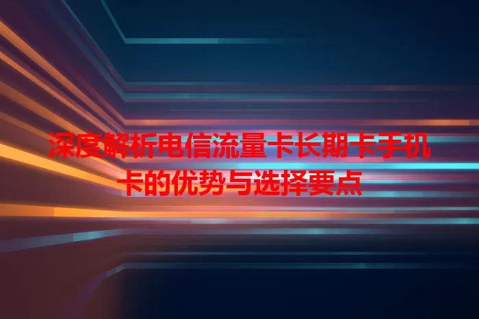深度解析电信流量卡长期卡手机卡的优势与选择要点