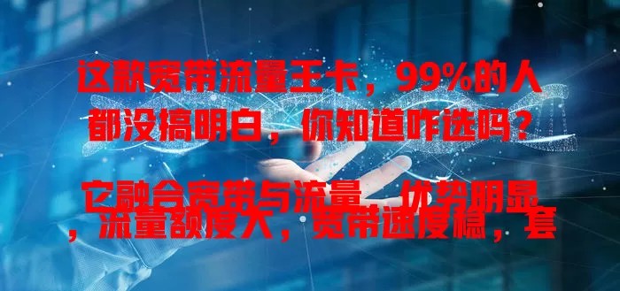 这款宽带流量王卡，99%的人都没搞明白，你知道咋选吗？

它融合宽带与流量，优势明显，流量额度大，宽带速度稳，套餐多样。选卡时要留意流量规则、接入方式等，综合考量才能挑到适合的，让网络生活更便捷畅快！