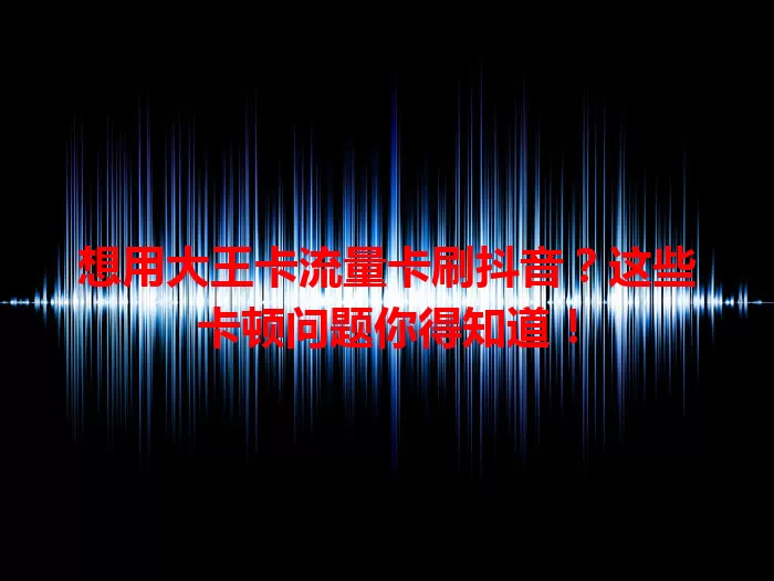 想用大王卡流量卡刷抖音？这些卡顿问题你得知道！
