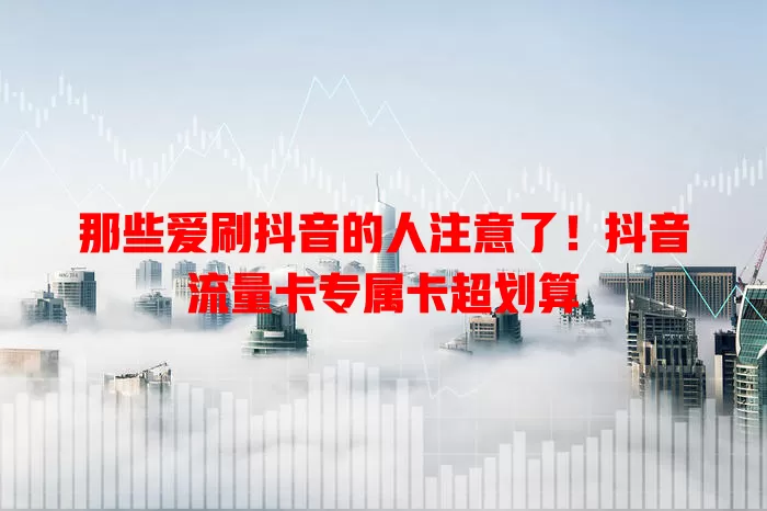 那些爱刷抖音的人注意了！抖音流量卡专属卡超划算