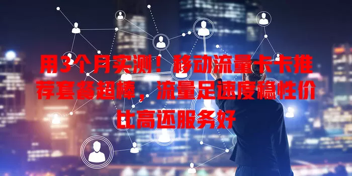 用3个月实测！移动流量卡卡推荐套餐超棒，流量足速度稳性价比高还服务好