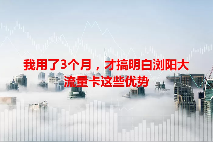 我用了3个月，才搞明白浏阳大流量卡这些优势