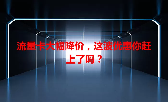 流量卡大幅降价，这波优惠你赶上了吗？