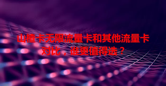 山楂卡无限流量卡和其他流量卡对比，谁更值得选？