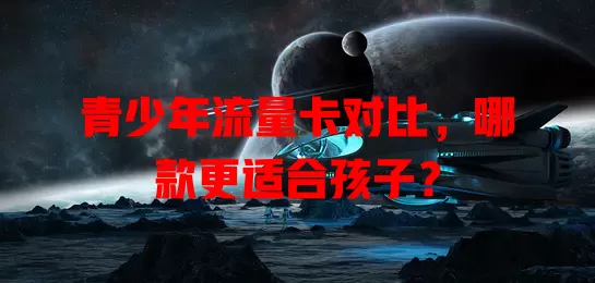 青少年流量卡对比，哪款更适合孩子？