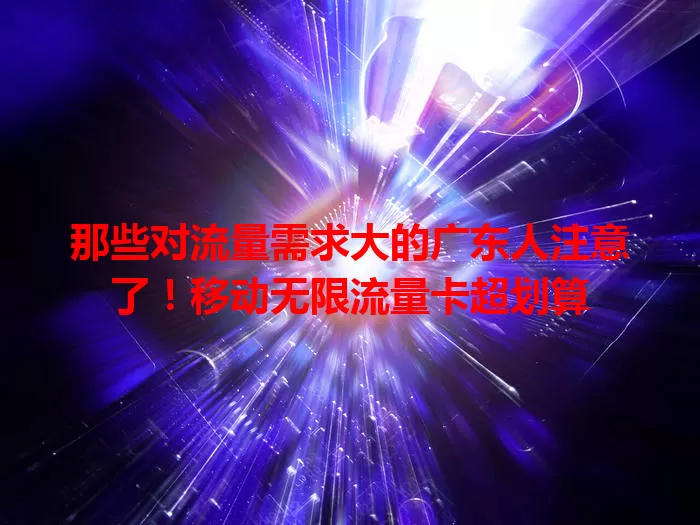 那些对流量需求大的广东人注意了！移动无限流量卡超划算