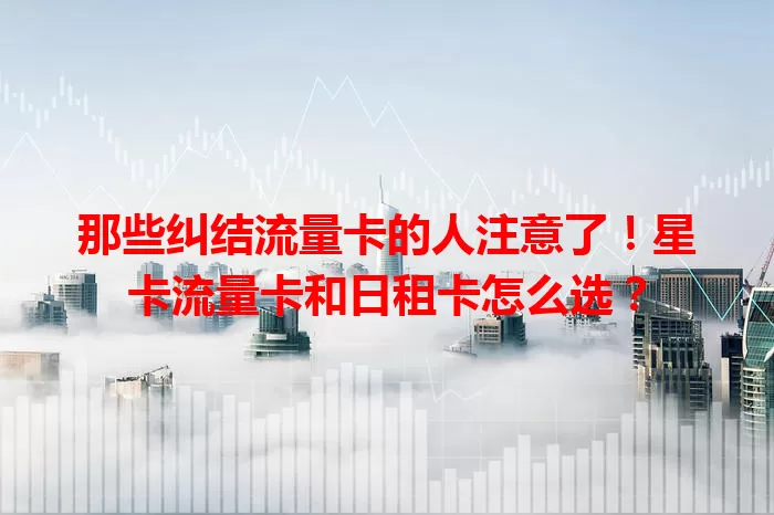 那些纠结流量卡的人注意了！星卡流量卡和日租卡怎么选？